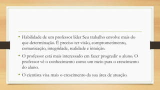 • Habilidade de um professor líder Seu trabalho envolve mais do
que determinação. É preciso ter visão, comprometimento,
comunicação, integridade, realidade e intuição.
• O professor está mais interessado em fazer progredir o aluno. O
professor vê o conhecimento como um meio para o crescimento
do aluno.
• O cientista visa mais o crescimento da sua área de atuação.
 