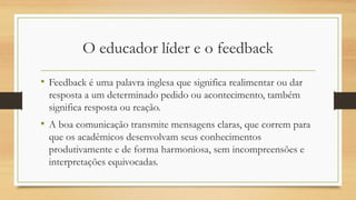 O educador líder e o feedback
• Feedback é uma palavra inglesa que significa realimentar ou dar
resposta a um determinado pedido ou acontecimento, também
significa resposta ou reação.
• A boa comunicação transmite mensagens claras, que correm para
que os acadêmicos desenvolvam seus conhecimentos
produtivamente e de forma harmoniosa, sem incompreensões e
interpretações equivocadas.
 