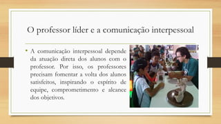 O professor líder e a comunicação interpessoal
• A comunicação interpessoal depende
da atuação direta dos alunos com o
professor. Por isso, os professores
precisam fomentar a volta dos alunos
satisfeitos, inspirando o espírito de
equipe, comprometimento e alcance
dos objetivos.
 