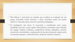 • Para líderar, é necessário ter atitudes que auxiliem na condução de um
grupo, buscando tomar decisões e ações acertadas, tendo em mente
objetivos orientados para uma boa exposição pedagógica.
• Só inteligência não basta. É necessária a combinação com outras
qualidades pessoais, como espírito democrático, entusiasmo pelo trabalho
em equipe, inspirar confiança, competência técnica, delegação, controle
emocional, autenticidade, compreensão da natureza humana, respeito pelo
ser humano, propor e estimular ideias, despertar melhores talentos.
 