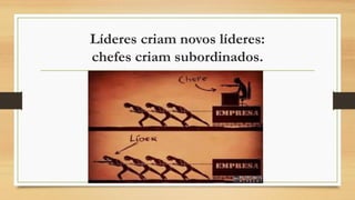 Líderes criam novos líderes:
chefes criam subordinados.
 