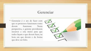 Gerenciar
• Gerenciar é o ato de fazer com
que os processos funcionem como
devem funcionar. Nesta
perspectiva, o gerente providencia
recursos e cria meios para que
todos façam o que devem fazer, na
hora em que devem e da forma
que deve ser feito.
 