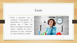 Gerir
• Gerir é gerenciar com a
constante preocupação de
desenvolver. O gestor é o
gerente que é líder. Ser
gestor, em alguns momentos,
exige a imersão de todo o
processo, ou seja, “misturar-
se” para conhecer e avaliar.
 