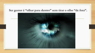 Ser gestor é “olhar para dentro” sem tirar o olho “de fora”.
 