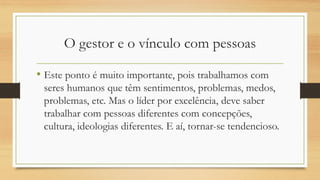 O gestor e o vínculo com pessoas
• Este ponto é muito importante, pois trabalhamos com
seres humanos que têm sentimentos, problemas, medos,
problemas, etc. Mas o líder por excelência, deve saber
trabalhar com pessoas diferentes com concepções,
cultura, ideologias diferentes. E aí, tornar-se tendencioso.
 