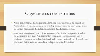 O gestor e os dois extremos
• Nesta concepção, o risco que um líder pode estar inserido é de se cair no
“pessoalismo”, principalmente na escola pública. Torna-se um vírus, e como
tal só traz prejuízo ao bom funcionamento da educação/escola.
• Seria uma situação em que o líder toma decisões tentando agradar a todos,
ou até mesmo aos mais “intimamente” chegados. Exemplo disso são o
horário e o número de aulas distribuídos de forma desigual, privilegiando um
grupo em detrimento da qualidade e da preparação dos outros.
 