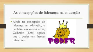 As concepções de liderança na educação
• Ainda na concepção de
liderança na educação, e
também em outras áreas,
Galbraith (2006) explica
que o poder tem facetas
diferentes.
 