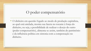 O poder compensatório
• O dinheiro em questão Ligado ao modo de produção capitalista,
ao qual está atrelada, mostra sua faceta no tocante à força do
dinheiro, ou seja, a possibilidade de realizar o desejo do outro
(poder compensatório), alimenta-se assim, também do patrimônio
e da influência política em sintonia com a compensação no
dinheiro.
 