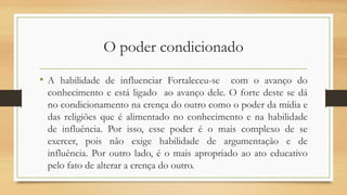 O poder condicionado
• A habilidade de influenciar Fortaleceu-se com o avanço do
conhecimento e está ligado ao avanço dele. O forte deste se dá
no condicionamento na crença do outro como o poder da mídia e
das religiões que é alimentado no conhecimento e na habilidade
de influência. Por isso, esse poder é o mais complexo de se
exercer, pois não exige habilidade de argumentação e de
influência. Por outro lado, é o mais apropriado ao ato educativo
pelo fato de alterar a crença do outro.
 