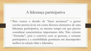 A liderança participativa
• Para vencer o desafio de “fazer acontecer” o gestor
escolar precisa levar em conta diversos elementos de uma
liderança participativa, ao mesmo tempo em que precisa
considerar características importantes dela. Não existem
“fórmulas”, pois o convívio com as pessoas, a vertente
participativa e a sensibilidade permitem um desempenho
melhor na relação líder e liderados.
 