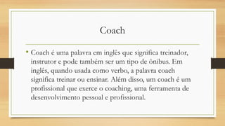 Coach
• Coach é uma palavra em inglês que significa treinador,
instrutor e pode também ser um tipo de ônibus. Em
inglês, quando usada como verbo, a palavra coach
significa treinar ou ensinar. Além disso, um coach é um
profissional que exerce o coaching, uma ferramenta de
desenvolvimento pessoal e profissional.
 