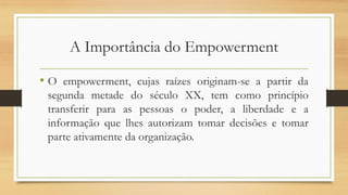 A Importância do Empowerment
• O empowerment, cujas raízes originam-se a partir da
segunda metade do século XX, tem como princípio
transferir para as pessoas o poder, a liberdade e a
informação que lhes autorizam tomar decisões e tomar
parte ativamente da organização.
 