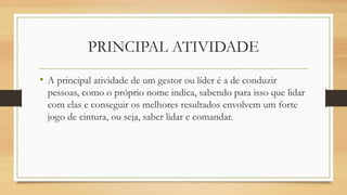 PRINCIPAL ATIVIDADE
• A principal atividade de um gestor ou líder é a de conduzir
pessoas, como o próprio nome indica, sabendo para isso que lidar
com elas e conseguir os melhores resultados envolvem um forte
jogo de cintura, ou seja, saber lidar e comandar.
 