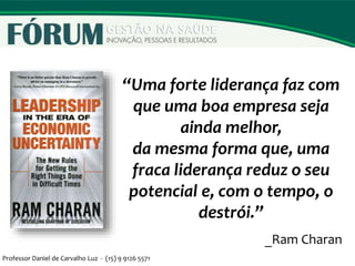 “Uma forte liderança faz com
que uma boa empresa seja
ainda melhor,
da mesma forma que, uma
fraca liderança reduz o seu
potencial e, com o tempo, o
destrói.”
_Ram Charan
Professor Daniel de Carvalho Luz - (15) 9 9126 5571
 