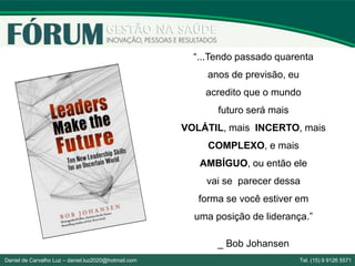 “...Tendo passado quarenta
anos de previsão, eu
acredito que o mundo
futuro será mais
VOLÁTIL, mais INCERTO, mais
COMPLEXO, e mais
AMBÍGUO, ou então ele
vai se parecer dessa
forma se você estiver em
uma posição de liderança.”
_ Bob Johansen
Daniel de Carvalho Luz – daniel.luz2020@hotmail.com Tel. (15) 9 9126 5571
 