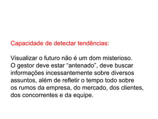 Capacidade de detectar tendências: Visualizar o futuro não é um dom misterioso.  O gestor deve estar “antenado”, deve buscar  informações incessantemente sobre diversos assuntos, além de refletir o tempo todo sobre  os rumos da empresa, do mercado, dos clientes,  dos concorrentes e da equipe. 
