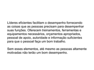 Líderes eficientes facilitam o desempenho fornecendo  as coisas que as pessoas precisam para desempenhar  suas funções. Oferecem treinamentos, ferramentas e  equipamentos necessários, orçamentos apropriados,  pessoal de apoio, autoridade e informação suficientes  para que o pessoal faça um bom trabalho. Sem esses elementos, até mesmo as pessoas altamente motivadas não terão um bom desempenho. 