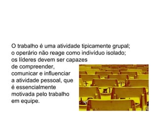 O trabalho é uma atividade tipicamente grupal;  o operário não reage como indivíduo isolado;  os líderes devem ser capazes  de compreender,  comunicar e influenciar  a atividade pessoal, que é essencialmente  motivada pelo trabalho  em equipe. 