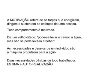 A MOTIVAÇÃO refere-se as forças que energizam, dirigem e sustentam os esforços de uma pessoa. Todo comportamento é motivado. Diz um velho ditado: “pode-se levar o cavalo à água, mas não se pode levá-lo a beber”. As necessidades e desejos de um indivíduo são  a máquina propulsora para a ação. Duas necessidades básicas de todo trabalhador:  ESTIMA e AUTO-REALIZAÇÃO 