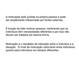 A motivação está contida na própria pessoa e pode ser amplamente influenciada por fontes externas. É função do líder motivar pessoas, lembrando que os  indivíduos têm necessidades diferentes e por isso não  devem ser tratados da mesma forma. Motivação é o resultado da interação entre o indivíduo e a  situação.  O nível de motivação varia tanto entre indivíduos  quanto para indivíduos em tempos diferentes. 