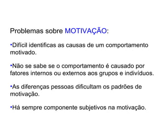 Problemas sobre  MOTIVAÇÃO : Difícil identificas as causas de um comportamento  motivado. Não se sabe se o comportamento é causado por  fatores internos ou externos aos grupos e indivíduos. As diferenças pessoas dificultam os padrões de  motivação. Há sempre componente subjetivos na motivação. 