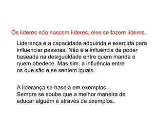 Os líderes não nascem líderes, eles se fazem líderes. Liderança é a capacidade adquirida e exercida para  influenciar pessoas. Não é a influência de poder  baseada na desigualdade entre quem manda e  quem obedece. Mas sim, a influência entre os que são e se sentem iguais.  A liderança se baseia em exemplos.  Sempre se soube que a melhor maneira de  educar alguém é através de exemplos. 