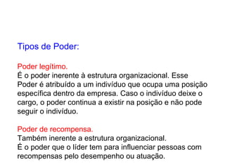 Tipos de Poder: Poder legítimo. É o poder inerente à estrutura organizacional. Esse  Poder é atribuído a um indivíduo que ocupa uma posição  específica dentro da empresa. Caso o indivíduo deixe o  cargo, o poder continua a existir na posição e não pode  seguir o indivíduo. Poder de recompensa. Também inerente a estrutura organizacional.  É o poder que o líder tem para influenciar pessoas com  recompensas pelo desempenho ou atuação. 