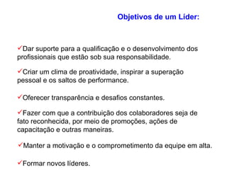 Objetivos de um Líder: Dar suporte para a qualificação e o desenvolvimento dos profissionais que estão sob sua responsabilidade. Criar um clima de proatividade, inspirar a superação pessoal e os saltos de performance. Oferecer transparência e desafios constantes. Fazer com que a contribuição dos colaboradores seja de fato reconhecida, por meio de promoções, ações de capacitação e outras maneiras. Manter a motivação e o comprometimento da equipe em alta. Formar novos líderes. 