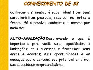 Conhecer a si mesmo é saber identificar suas
características pessoais, seus pontos fortes e
fracos. Só é possível conhcer a si mesmo por
meio de:
AUTO-AVALIAÇÃOAUTO-AVALIAÇÃO:Descrevendo o que é
importante para você; suas capacidades e
limitações; seus sucessos e fracassos; seus
erros e acertos; suas oportunidades e as
ameaças que o cercam; seu potencial criativo;
sua capacidade empreendedora.
CONHECIMENTO DE SICONHECIMENTO DE SI
 