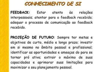 FEEDBACKFEEDBACK: Estar atento às relações
interpessoais; atentar para o feedback recebido;
adequar o processo de comunicação ao feedback
recebido.
PROJEÇÃO DE FUTUROPROJEÇÃO DE FUTURO: Sempre ter metas e
objetivos de curto, médio e longo prazo; investir
em si mesmo no âmbito pessoal e profissional;
identificar as oportunidades e ameaças do para se
tornar pró ativo; extrair o máximo de suas
capacidades e aprimorar suas limitações para
maximizar o seu planejamento pessoal.
CONHECIMENTO DE SICONHECIMENTO DE SI
 