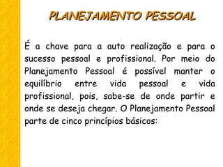 É a chave para a auto realização e para o
sucesso pessoal e profissional. Por meio do
Planejamento Pessoal é possível manter o
equilíbrio entre vida pessoal e vida
profissional, pois, sabe-se de onde partir e
onde se deseja chegar. O Planejamento Pessoal
parte de cinco princípios básicos:
PLANEJAMENTO PESSOALPLANEJAMENTO PESSOAL
 