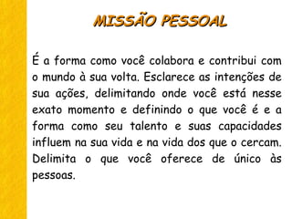 É a forma como você colabora e contribui com
o mundo à sua volta. Esclarece as intenções de
sua ações, delimitando onde você está nesse
exato momento e definindo o que você é e a
forma como seu talento e suas capacidades
influem na sua vida e na vida dos que o cercam.
Delimita o que você oferece de único às
pessoas.
MISSÃO PESSOALMISSÃO PESSOAL
 