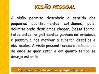 A visão permite descobrir o sentido dos
pequenos acontecimentos cotidianos, pois,
delimita onde desejamos chegar. Dessa forma,
fatos antes insignificantes ganham notoriedade
e passam a nos motivar a superar desafios e
obstáculos. A visão pessoal funciona referência
de onde se quer estar e em quanto tempo se
deseja estar lá.
VISÃO PESSOALVISÃO PESSOAL
Para quem não sabe onde ir, qualquer lugar serve.Para quem não sabe onde ir, qualquer lugar serve.Para quem não sabe onde ir, qualquer lugar serve.Para quem não sabe onde ir, qualquer lugar serve.
 