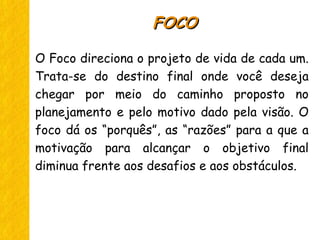 O Foco direciona o projeto de vida de cada um.
Trata-se do destino final onde você deseja
chegar por meio do caminho proposto no
planejamento e pelo motivo dado pela visão. O
foco dá os “porquês”, as “razões” para a que a
motivação para alcançar o objetivo final
diminua frente aos desafios e aos obstáculos.
FOCOFOCO
 
