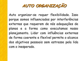 Auto organizar-se requer flexibilidade. Isso
porque somos influenciados por interferências
externas que requerem de nós adequações de
planos e a forma como executamos nosso
planejamento. Lidar com influências externas
de forma coerente e flexível permite o alcance
dos objetivos pessoais sem estresse pela lida
com o inesperado.
AUTO ORGANIZAÇÃOAUTO ORGANIZAÇÃO
 