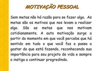 Sem metas não há razão para se fazer algo. As
metas são os motivos que nos levam a realizar
algo. São as metas que nos motivam
cotidianamente. A auto motivação surge a
partir do momento em que você percebe que há
sentido em tudo o que você faz e passa a
gostar do que está fazendo, reconhecendo sua
importância para seu projeto de vida e sempre
o instiga a continuar progredindo.
MOTIVAÇÃO PESSOALMOTIVAÇÃO PESSOAL
 