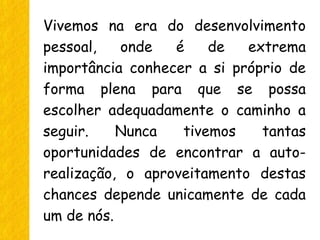 Vivemos na era do desenvolvimento
pessoal, onde é de extrema
importância conhecer a si próprio de
forma plena para que se possa
escolher adequadamente o caminho a
seguir. Nunca tivemos tantas
oportunidades de encontrar a auto-
realização, o aproveitamento destas
chances depende unicamente de cada
um de nós.
 