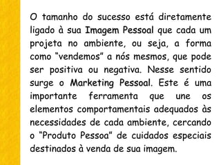 O tamanho do sucesso está diretamente
ligado à sua Imagem PessoalImagem Pessoal que cada um
projeta no ambiente, ou seja, a forma
como “vendemos” a nós mesmos, que pode
ser positiva ou negativa. Nesse sentido
surge o Marketing PessoalMarketing Pessoal. Este é uma
importante ferramenta que une os
elementos comportamentais adequados às
necessidades de cada ambiente, cercando
o “Produto Pessoa” de cuidados especiais
destinados à venda de sua imagem.
 