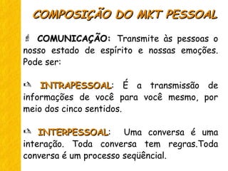  COMUNICAÇÃO:COMUNICAÇÃO: Transmite às pessoas o
nosso estado de espírito e nossas emoções.
Pode ser:
 INTRAPESSOALINTRAPESSOAL: É a transmissão de
informações de você para você mesmo, por
meio dos cinco sentidos.
 INTERPESSOALINTERPESSOAL: Uma conversa é uma
interação. Toda conversa tem regras.Toda
conversa é um processo seqüêncial.
COMPOSIÇÃO DO MKT PESSOALCOMPOSIÇÃO DO MKT PESSOAL
 