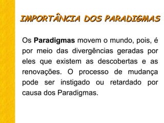Os ParadigmasParadigmas movem o mundo, pois, é
por meio das divergências geradas por
eles que existem as descobertas e as
renovações. O processo de mudança
pode ser instigado ou retardado por
causa dos Paradigmas.
IMPORTÂNCIA DOS PARADIGMASIMPORTÂNCIA DOS PARADIGMAS
 