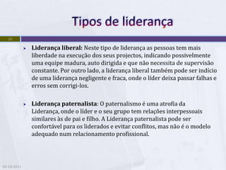10

                Liderança liberal: Neste tipo de liderança as pessoas tem mais
                 liberdade na execução dos seus projectos, indicando possivelmente
                 uma equipe madura, auto dirigida e que não necessita de supervisão
                 constante. Por outro lado, a liderança liberal também pode ser indício
                 de uma liderança negligente e fraca, onde o líder deixa passar falhas e
                 erros sem corrigi-los.

                Liderança paternalista: O paternalismo é uma atrofia da
                 Liderança, onde o líder e o seu grupo tem relações interpessoais
                 similares às de pai e filho. A Liderança paternalista pode ser
                 confortável para os liderados e evitar conflitos, mas não é o modelo
                 adequado num relacionamento profissional.




20-10-2011
 