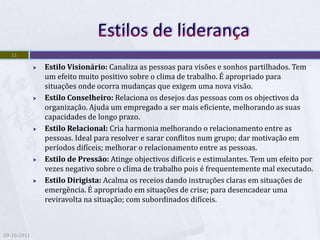 11

                Estilo Visionário: Canaliza as pessoas para visões e sonhos partilhados. Tem
                 um efeito muito positivo sobre o clima de trabalho. É apropriado para
                 situações onde ocorra mudanças que exigem uma nova visão.
                Estilo Conselheiro: Relaciona os desejos das pessoas com os objectivos da
                 organização. Ajuda um empregado a ser mais eficiente, melhorando as suas
                 capacidades de longo prazo.
                Estilo Relacional: Cria harmonia melhorando o relacionamento entre as
                 pessoas. Ideal para resolver e sarar conflitos num grupo; dar motivação em
                 períodos difíceis; melhorar o relacionamento entre as pessoas.
                Estilo de Pressão: Atinge objectivos difíceis e estimulantes. Tem um efeito por
                 vezes negativo sobre o clima de trabalho pois é frequentemente mal executado.
                Estilo Dirigista: Acalma os receios dando instruções claras em situações de
                 emergência. É apropriado em situações de crise; para desencadear uma
                 reviravolta na situação; com subordinados difíceis.



20-10-2011
 