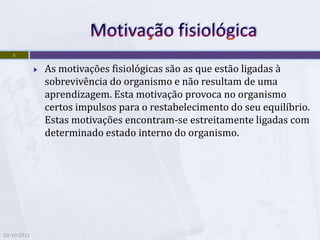 4

                As motivações fisiológicas são as que estão ligadas à
                 sobrevivência do organismo e não resultam de uma
                 aprendizagem. Esta motivação provoca no organismo
                 certos impulsos para o restabelecimento do seu equilíbrio.
                 Estas motivações encontram-se estreitamente ligadas com
                 determinado estado interno do organismo.




20-10-2011
 