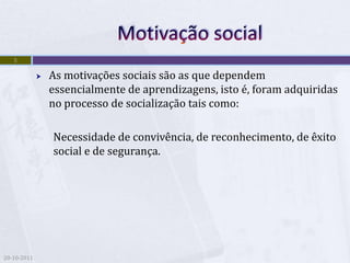 5

                As motivações sociais são as que dependem
                 essencialmente de aprendizagens, isto é, foram adquiridas
                 no processo de socialização tais como:

                 Necessidade de convivência, de reconhecimento, de êxito
                 social e de segurança.




20-10-2011
 