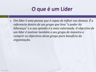 6

                Um líder é uma pessoa que é capaz de influir nos demais. É a
                 referencia dentro de um grupo que leva “o poder da
                 liderança” e a sua opinião é a mais valorizada. O objectivo de
                 um líder é motivar também o seu grupo de maneira a
                 cumprir os objectivos desse grupo para benefício da
                 organização.




20-10-2011
 