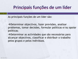 7

             As principais funções de um líder são:

             Determinar objectivos, fazer previsões, analisar
             problemas, tomar decisões, formular políticas e/ou apoiar
             políticas;
             Determinar as actividades que são necessárias para
             alcançar objectivos, classificar e distribuir o trabalho
             pelos grupos e pelos indivíduos.




20-10-2011
 
