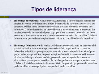 9

                Liderança autocrática: Na Liderança Autocrática o líder é focado apenas nas
                 tarefas. Este tipo de liderança também é chamado de liderança autoritária ou
                 directiva. O líder toma decisões individuais, desconsiderando a opinião dos
                 liderados. O líder determina as providências e as técnicas para a execução das
                 tarefas, de modo imprevisível para o grupo. Além da tarefa que cada um deve
                 executar, o líder determina ainda qual o seu companheiro de trabalho. O líder é
                 dominador e pessoal nos elogios e nas críticas ao trabalho de cada membro.

                Liderança democrática: Este tipo de liderança é voltado para as pessoas e há
                 participação dos liderados no processo decisório. Aqui as directrizes são
                 debatidas e decididas pelo grupo, estimulado e assistido pelo líder. O próprio
                 grupo esboça as providências para atingir o alvo solicitando aconselhamento
                 técnico ao líder quando necessário, passando este a sugerir duas ou mais
                 alternativas para o grupo escolher. As tarefas ganham novas perspectivas com
                 o debate. A divisão das tarefas fica ao critério do próprio grupo e cada membro
                 pode escolher os seus próprios companheiros de trabalho.

20-10-2011
 