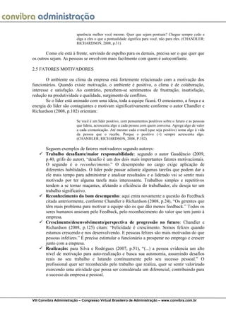 VIII Convibra Administração – Congresso Virtual Brasileiro de Administração – www.convibra.com.br 
aparência melhor você mesmo. Quer que sejam pontuais? Chegue sempre cedo e diga a eles o que a pontualidade significa para você, não para eles. (CHANDLER; RICHARDSON, 2008, p.31). 
Como ele está à frente, servindo de espelho para os demais, precisa ser o que quer que os outros sejam. As pessoas se envolvem mais facilmente com quem é autoconfiante. 
2.5 FATORES MOTIVADORES 
O ambiente ou clima da empresa está fortemente relacionado com a motivação dos funcionários. Quando existe motivação, o ambiente é positivo, o clima é de colaboração, interesse e satisfação. Ao contrário, percebem-se sentimentos de frustração, insatisfação, redução na produtividade e qualidade, surgimento de conflitos. 
Se o líder está animado com uma ideia, toda a equipe ficará. O entusiasmo, a força e a energia do líder são contagiantes e motivam significativamente conforme o autor Chandler e Richardson (2008, p.102) orientam: 
Se você é um líder positivo, com pensamentos positivos sobre o futuro e as pessoas que lidera, acrescenta algo a cada pessoa com quem conversa. Agrega algo de valor a cada comunicação. Até mesmo cada e-mail (que seja positivo) soma algo à vida da pessoa que o recebe. Porque o positivo (+) sempre acrescenta algo. (CHANDLER; RICHARDSON, 2008, P.102). 
Seguem exemplos de fatores motivadores segundo autores: 
 Trabalho desafiante/maior responsabilidade: segundo o autor Gaudêncio (2009, p.40, grifo do autor), “desafio é um dos dois mais importantes fatores motivacionais. O segundo é o reconhecimento.” O desempenho no cargo exige aplicação de diferentes habilidades. O líder pode passar adiante algumas tarefas que podem dar a ele mais tempo para administrar e analisar resultados e o liderado vai se sentir mais motivado por ter alguma tarefa mais interessante. Trabalhos simples e repetitivos tendem a se tornar maçantes, afetando a eficiência do trabalhador, ele deseja ter um trabalho significativo. 
 Reconhecimento do bom desempenho: aqui entra novamente a questão do Feedback citada anteriormente, conforme Chandler e Richardson (2008, p.24), “Os gerentes que têm mais problema para motivar a equipe são os que dão menos feedback.” Todos os seres humanos anseiam pelo Feedback, pelo reconhecimento do valor que tem junto à empresa. 
 Crescimento/desenvolvimento/perspectiva de progressão no futuro: Chandler e Richardson (2008, p.125) citam: “Felicidade é crescimento. Somos felizes quando estamos crescendo e nos desenvolvendo. E pessoas felizes são mais motivadas do que pessoas infelizes.” É preciso estimular o funcionário a prosperar no emprego e crescer junto com a empresa. 
 Realização: para Silva e Rodrigues (2007, p.51), “(...) a pessoa evidencia um alto nível de motivação para auto-realização e busca sua autonomia, assumindo desafios reais no seu trabalho e lutando continuamente pelo seu sucesso pessoal.” O profissional quer ser reconhecido pelo trabalho que realiza, quer se sentir valorizado exercendo uma atividade que possa ser considerada um diferencial, contribuindo para o sucesso da empresa e pessoal. 
 