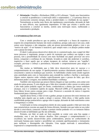 VIII Convibra Administração – Congresso Virtual Brasileiro de Administração – www.convibra.com.br 
 Orientação: Chandler e Richardson (2008, p.101) afirmam: “Ajude seus funcionários a concluir as pendências e a motivação deles o surpreenderá. (...) A presença disso no inconsciente consome energia, drena a produtividade e a vitalidade da sua equipe.” Normalmente as tarefas mais fáceis são rapidamente concretizadas, deixando de lado as mais difíceis, mas igualmente importantes. O líder que orienta e auxilia seus funcionários a concluir as tarefas, sentirá uma motivação maior, melhorando e aumentando a produção. 
3. CONSIDERAÇÕES FINAIS 
Com o estudo percebeu-se que na prática, a motivação e a busca de respostas a respeito do comportamento humano são muito complexas, porque cada caso é um caso, onde somos seres humanos e não máquinas, cada um possui personalidade própria e tem o seu “motivo de ação”. O ser humano é insaciável, quer sempre mais e os desejos podem mudar com o passar do tempo. 
O ideal é cada pessoa desenvolver dentro de si a automotivação, mas o papel do líder nesse processo é importante, porque a partir do momento que conhece sua equipe e suas pessoas, tem a possibilidade de exercer com mais facilidade seu papel: provocar um novo ânimo, conquistar a confiança do seu liderado, levando-os onde não poderiam ir sozinhos, inspirá-los a fazer aquilo que se acham incapazes de realizar, tornar-se um “espelho”, exemplo, provocar o esforço e persistência, buscando o comprometimento para atingir os resultados. 
São muitas as habilidades que o líder deve desenvolver para ter sucesso e o comprometimento da sua equipe. O aperfeiçoamento acontece diariamente quando busca o crescimento e atenta às mudanças que ocorrem. As habilidades citadas neste estudo sugerem uma caminhada junto com os funcionários para entendê-los melhor e facilitar a motivação. Alguns outros aspectos estão voltados especificamente para a pessoa do líder, que deve demonstrar poder e coragem, mas também humildade e confiança. 
Também vale mencionar que poucos líderes chegam ao topo sozinhos, sem contar com ajuda de outras pessoas. É com alegria que o líder deve estender a mão e puxar os outros para o alto onde juntos poderão seguir em frente, conduzindo-os a alturas que nunca sonharam alcançar, esse é o verdadeiro espírito de equipe. Maxwell (2008, p.17) argumenta que “os bons líderes levam outros consigo para o topo. Promover a ascensão de outros é requisito fundamental para a liderança eficaz”. 
Agindo dessa forma, o líder só tem a ganhar, porque as pessoas têm mais interesse em trabalhar para alguém que as ajuda a atingir o sucesso. Além disso, o líder ganha muita credibilidade porque potencializa e agrega valor à equipe, deixando de lado sentimentos como a insegurança e o ciúme. 
A motivação se torna consequência dentro de uma equipe quando o líder por meio das suas características executa seu papel de forma eficiente, fazendo com que todos ao seu redor devido à convivência, comecem a adotar a postura similar podendo vir a se tornarem líderes desenvolvendo as habilidades que lhe são atribuídas. 
Portanto, um líder só pode ser bem sucedido se contar com uma boa equipe e atualmente, esse é um dos maiores desafios. Para conseguir o comprometimento e a excelência nas tarefas desenvolvidas pelos colaboradores, precisa ter conhecimento da motivação humana para inspirar e possibilitar um constante aperfeiçoamento e treinamento para melhorar o desempenho dos liderados. Uma equipe motivada é autoconfiante, responsável e comprometida com os resultados.  