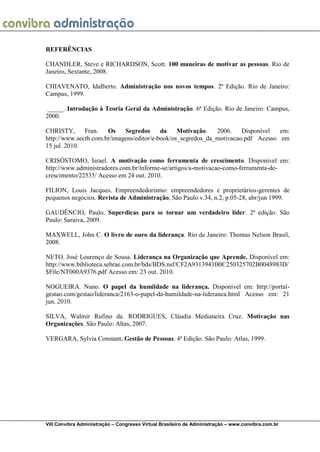VIII Convibra Administração – Congresso Virtual Brasileiro de Administração – www.convibra.com.br 
REFERÊNCIAS 
CHANDLER, Steve e RICHARDSON, Scott. 100 maneiras de motivar as pessoas. Rio de Janeiro, Sextante, 2008. 
CHIAVENATO, Idalberto. Administração nos novos tempos. 2ª Edição. Rio de Janeiro: Campus, 1999. 
_____. Introdução à Teoria Geral da Administração. 6ª Edição. Rio de Janeiro: Campus, 2000. 
CHRISTY, Fran. Os Segredos da Motivação. 2006. Disponível em: http://www.secth.com.br/imagens/editor/e-book/os_segredos_da_motivacao.pdf Acesso em 15 jul. 2010. 
CRISÓSTOMO, Israel. A motivação como ferramenta de crescimento. Disponível em: http://www.administradores.com.br/informe-se/artigos/a-motivacao-como-ferramenta-de- crescimento/22535/ Acesso em 24 out. 2010. 
FILION, Louis Jacques. Empreendedorismo: empreendedores e proprietários-gerentes de pequenos negócios. Revista de Administração, São Paulo v.34, n.2, p.05-28, abr/jun 1999. 
GAUDÊNCIO, Paulo. Superdicas para se tornar um verdadeiro líder. 2ª edição. São Paulo: Saraiva, 2009. 
MAXWELL, John C. O livro de ouro da liderança. Rio de Janeiro: Thomas Nelson Brasil, 2008. 
NETO. José Lourenço de Sousa. Liderança na Organização que Aprende. Disponível em: http://www.biblioteca.sebrae.com.br/bds/BDS.nsf/CF2A9313943B0C250325702B0048983D/ $File/NT000A9376.pdf Acesso em: 23 out. 2010. 
NOGUEIRA. Nuno. O papel da humildade na liderança. Disponível em: http://portal- gestao.com/gestao/lideranca/2163-o-papel-da-humildade-na-lideranca.html Acesso em: 21 jun. 2010. 
SILVA, Walmir Rufino da. RODRIGUES, Cláudia Medianeira Cruz. Motivação nas Organizações. São Paulo: Altas, 2007. 
VERGARA, Sylvia Constant. Gestão de Pessoas. 4ª Edição. São Paulo: Atlas, 1999. 
